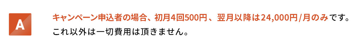 キャンペーン申込者の場合、初月4回500円、翌月以降は24,000円/月のみです。これ以外は一切費用は頂きません。