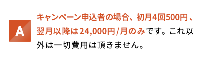 キャンペーン申込者の場合、初月4回500円、翌月以降は24,000円/月のみです。これ以外は一切費用は頂きません。