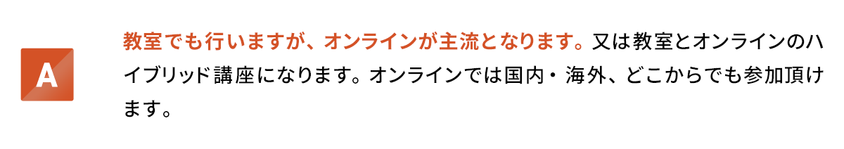 教室でも行いますが、オンラインが主流となります。又は教室とオンラインのハイブリッド講座になります。オンラインでは国内・海外、どこからでも参加頂けます。