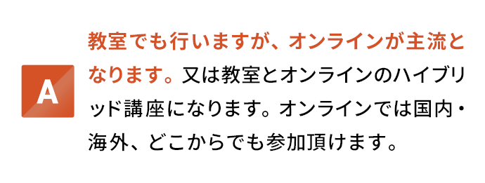 教室でも行いますが、オンラインが主流となります。又は教室とオンラインのハイブリッド講座になります。オンラインでは国内・海外、どこからでも参加頂けます。