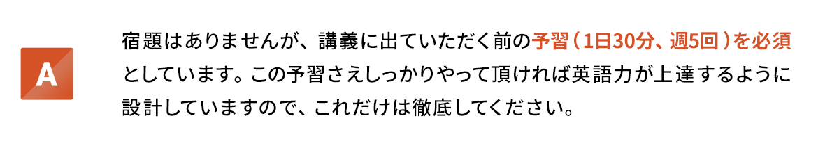 宿題はありませんが、講義に出ていただく前の予習(1日30分、週5回)を必須としています。この予習さえしっかりやって頂ければ英語力が上達するように設計していますので、これだけは徹底してください。