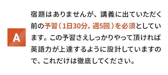 宿題はありませんが、講義に出ていただく前の予習(1日30分、週5回)を必須としています。この予習さえしっかりやって頂ければ英語力が上達するように設計していますので、これだけは徹底してください。