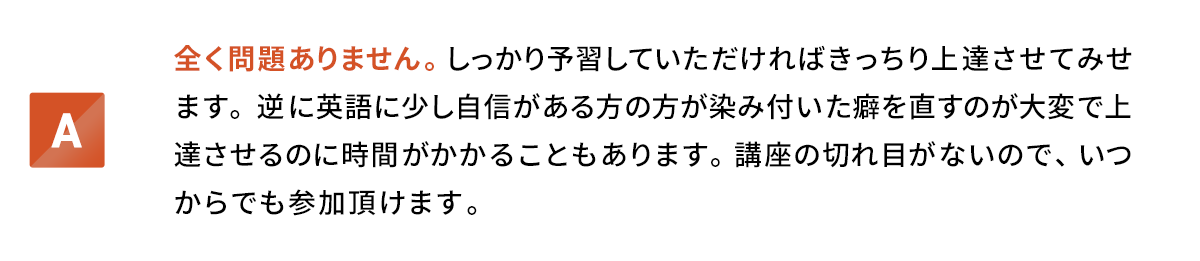 全く問題ありません。しっかり予習していただければきっちり上達させてみせます。逆に英語に少し自信がある方の方が染み付いた癖を直すのが大変で上達させるのに時間がかかることもあります。講座の切れ目がないので、いつからでも参加頂けます。