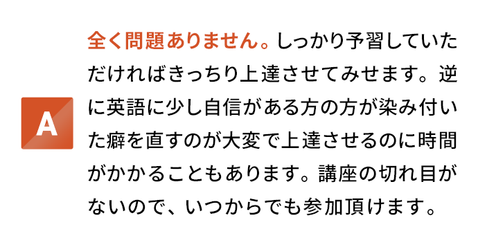 全く問題ありません。しっかり予習していただければきっちり上達させてみせます。逆に英語に少し自信がある方の方が染み付いた癖を直すのが大変で上達させるのに時間がかかることもあります。講座の切れ目がないので、いつからでも参加頂けます。