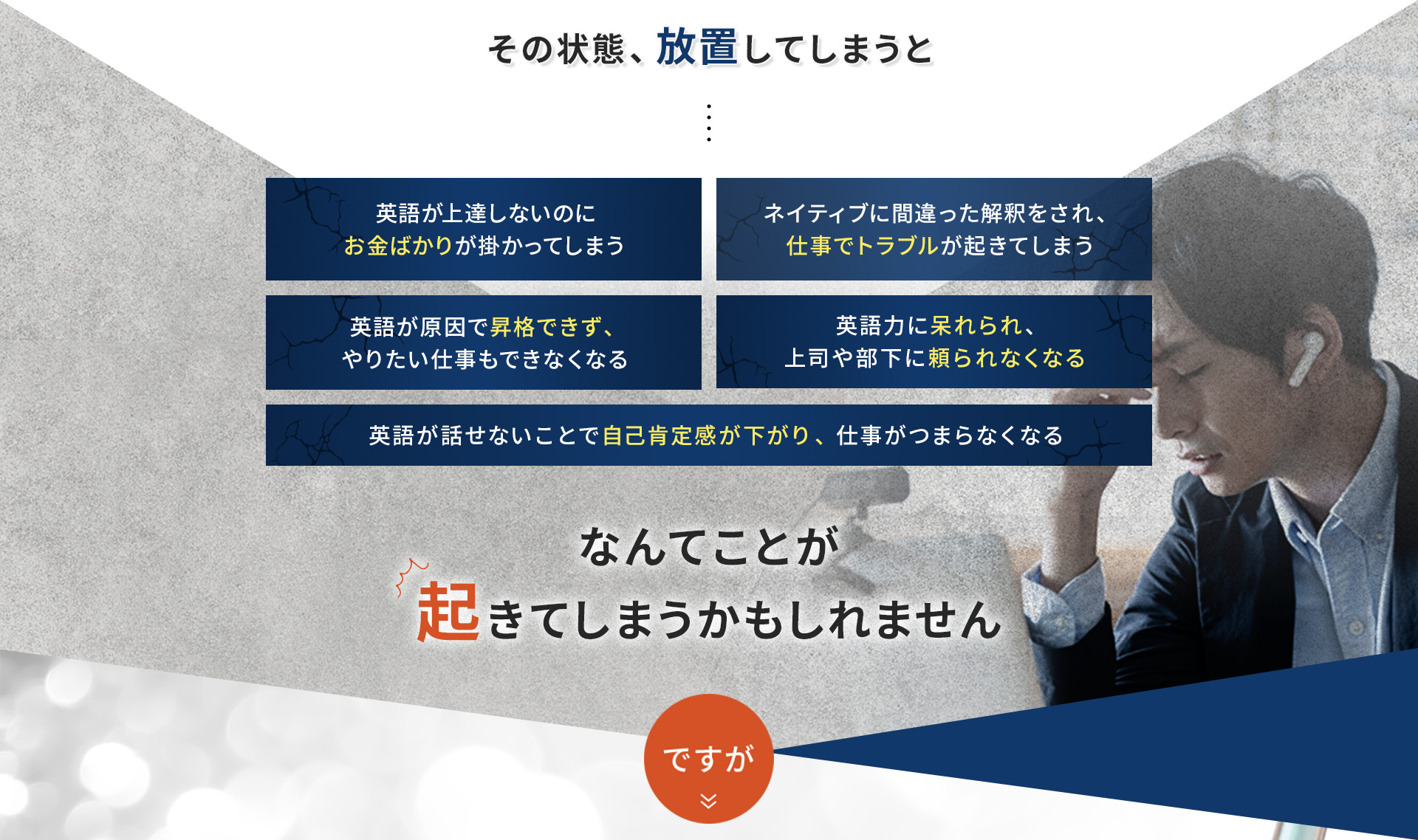 その状態放置してしまうと、①英語が上達しないのにお金ばかりが掛かってしまう ②ネイティブに間違った解釈をされ、仕事でトラブルが起きてしまう ③英語が原因で昇格ができず、やりたい仕事もできなくなる ④英語力に呆れられ、上司や部下に頼られなくなる ⑤英語が話せないことで自己肯定感が下がり、仕事がつまらなくなる なんてことが起きてしまうかもしれません。