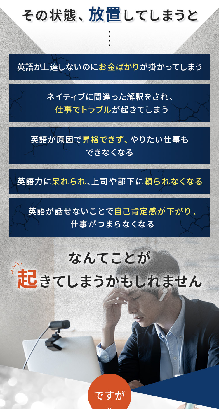 その状態放置してしまうと、①英語が上達しないのにお金ばかりが掛かってしまう ②ネイティブに間違った解釈をされ、仕事でトラブルが起きてしまう ③英語が原因で昇格ができず、やりたい仕事もできなくなる ④英語力に呆れられ、上司や部下に頼られなくなる ⑤英語が話せないことで自己肯定感が下がり、仕事がつまらなくなる なんてことが起きてしまうかもしれません。