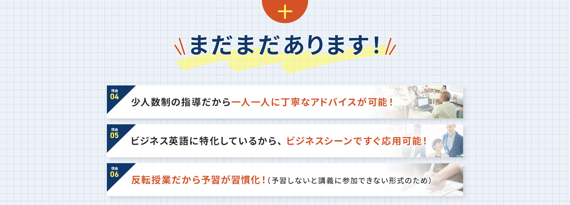 まだまだあります！理由④少人数制の指導だから一人一人に丁寧なアドバイスが可能！ 理由⑤ビジネス英語に特化しているから、ビジネスシーンですぐ応用可能！ 理由⑥反転授業だから予習が習慣化！(予習しないと講義に参加できない形式のため)