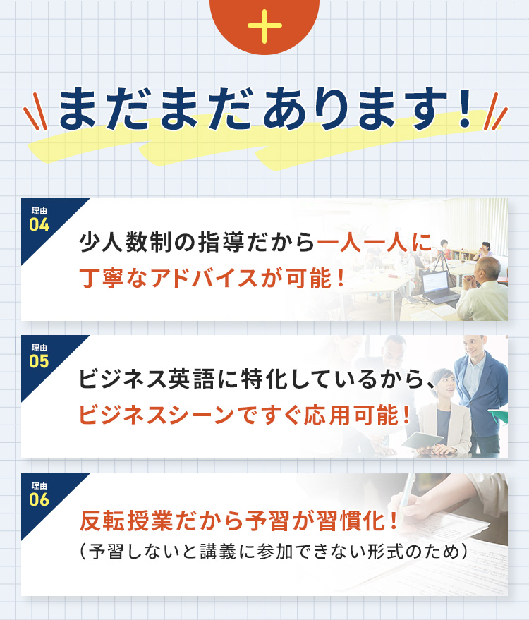 まだまだあります！理由④少人数制の指導だから一人一人に丁寧なアドバイスが可能！ 理由⑤ビジネス英語に特化しているから、ビジネスシーンですぐ応用可能！ 理由⑥反転授業だから予習が習慣化！(予習しないと講義に参加できない形式のため)